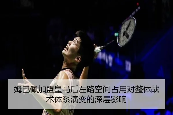 姆巴佩加盟皇马后左路空间占用对整体战术体系演变的深层影响
