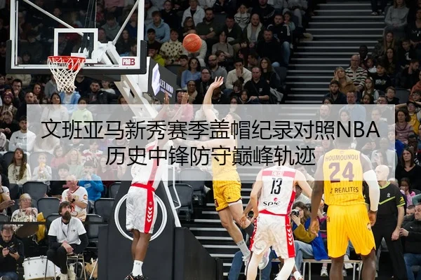 文班亚马新秀赛季盖帽纪录对照NBA历史中锋防守巅峰轨迹