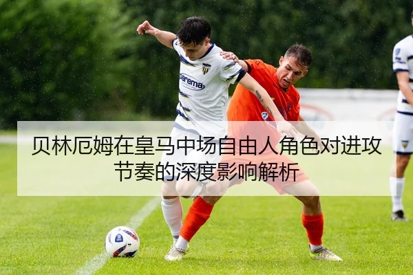贝林厄姆在皇马中场自由人角色对进攻节奏的深度影响解析