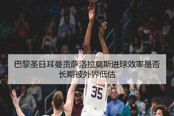 巴黎圣日耳曼贡萨洛拉莫斯进球效率是否长期被外界低估