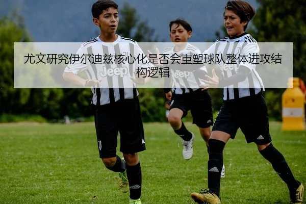 尤文研究伊尔迪兹核心化是否会重塑球队整体进攻结构逻辑