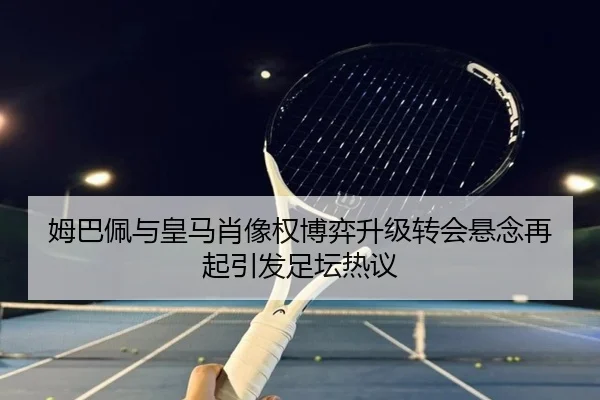 姆巴佩与皇马肖像权博弈升级转会悬念再起引发足坛热议