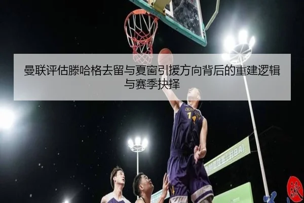 曼联评估滕哈格去留与夏窗引援方向背后的重建逻辑与赛季抉择