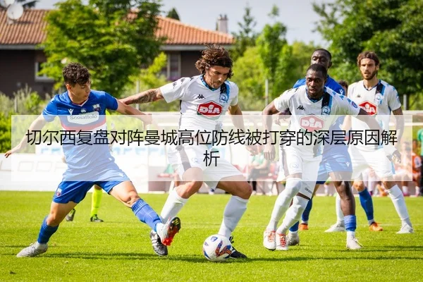 切尔西复盘对阵曼城高位防线被打穿的深层原因解析
