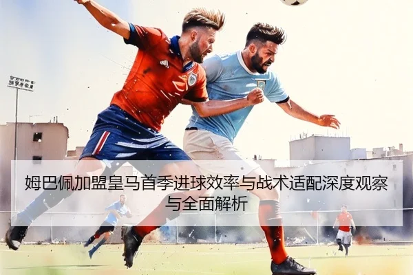 姆巴佩加盟皇马首季进球效率与战术适配深度观察与全面解析