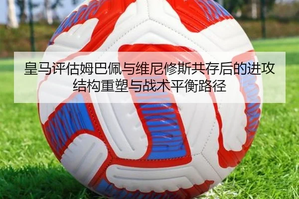 皇马评估姆巴佩与维尼修斯共存后的进攻结构重塑与战术平衡路径