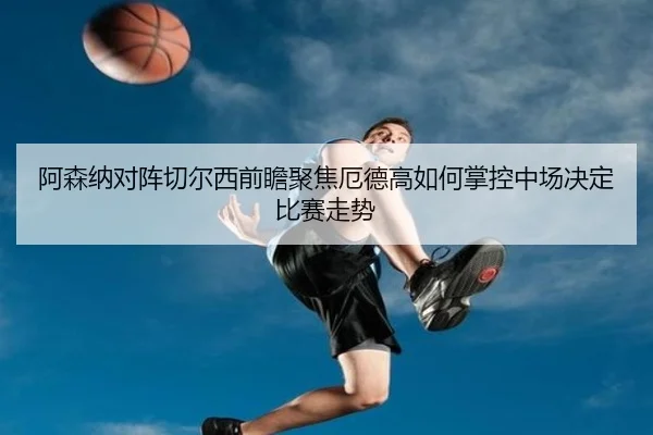 阿森纳对阵切尔西前瞻聚焦厄德高如何掌控中场决定比赛走势