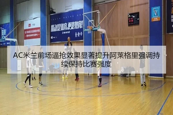 AC米兰前场逼抢效果显著提升阿莱格里强调持续保持比赛强度